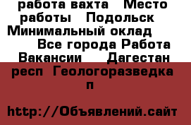 работа.вахта › Место работы ­ Подольск › Минимальный оклад ­ 36 000 - Все города Работа » Вакансии   . Дагестан респ.,Геологоразведка п.